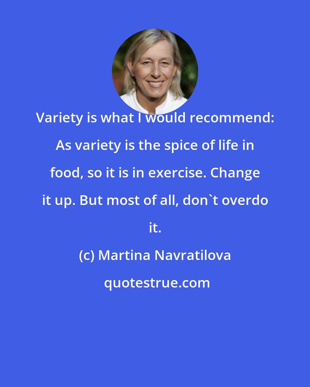 Martina Navratilova: Variety is what I would recommend: As variety is the spice of life in food, so it is in exercise. Change it up. But most of all, don't overdo it.