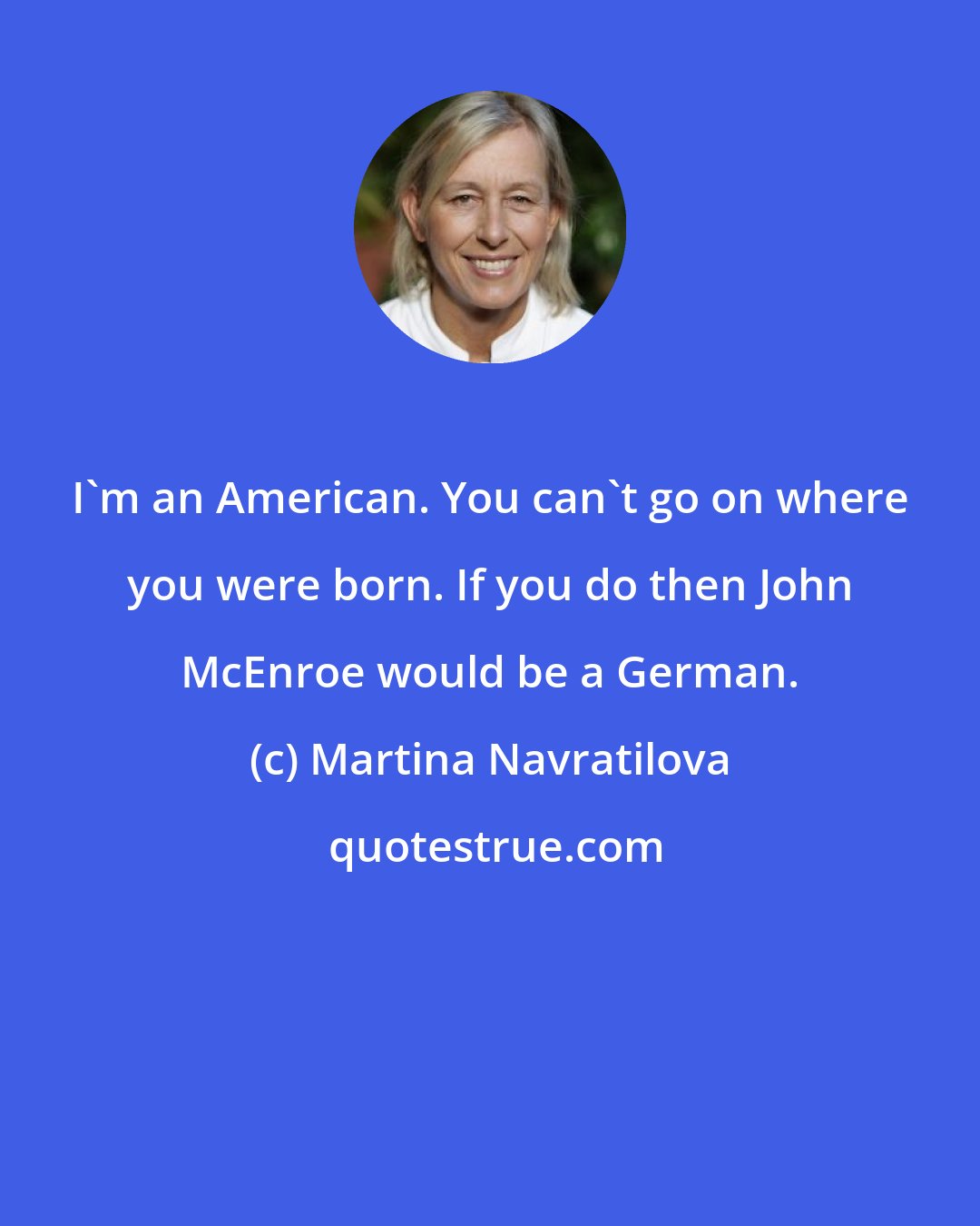 Martina Navratilova: I'm an American. You can't go on where you were born. If you do then John McEnroe would be a German.