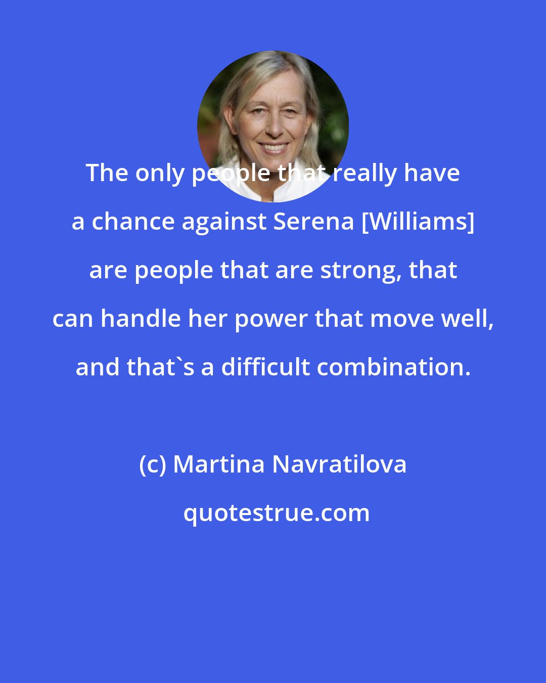 Martina Navratilova: The only people that really have a chance against Serena [Williams] are people that are strong, that can handle her power that move well, and that's a difficult combination.