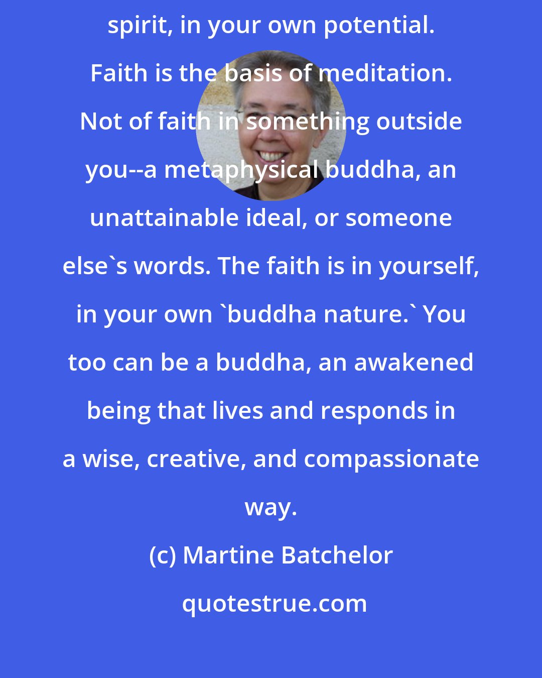Martine Batchelor: An act of meditation is actually an act of faith--of faith in your spirit, in your own potential. Faith is the basis of meditation. Not of faith in something outside you--a metaphysical buddha, an unattainable ideal, or someone else's words. The faith is in yourself, in your own 'buddha nature.' You too can be a buddha, an awakened being that lives and responds in a wise, creative, and compassionate way.
