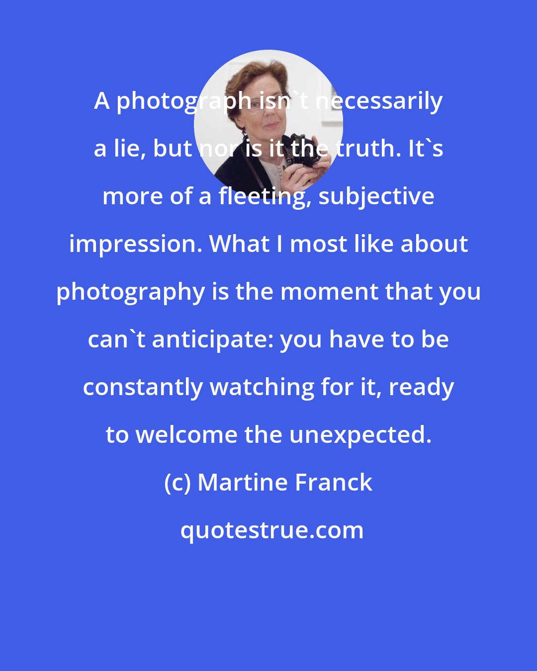 Martine Franck: A photograph isn't necessarily a lie, but nor is it the truth. It's more of a fleeting, subjective impression. What I most like about photography is the moment that you can't anticipate: you have to be constantly watching for it, ready to welcome the unexpected.