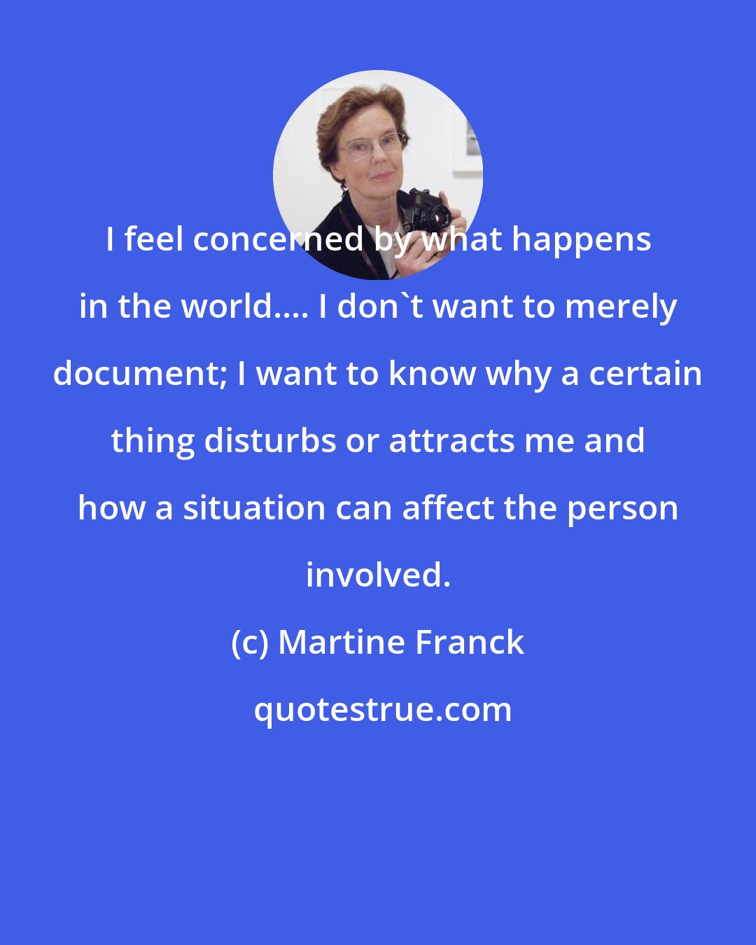 Martine Franck: I feel concerned by what happens in the world.... I don't want to merely document; I want to know why a certain thing disturbs or attracts me and how a situation can affect the person involved.