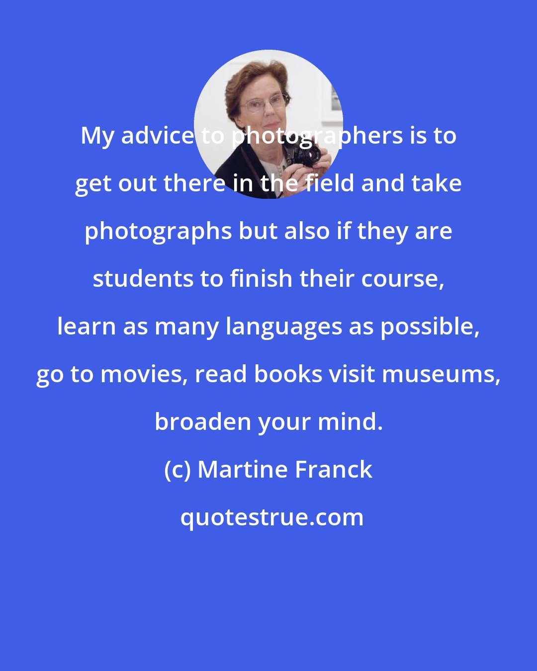 Martine Franck: My advice to photographers is to get out there in the field and take photographs but also if they are students to finish their course, learn as many languages as possible, go to movies, read books visit museums, broaden your mind.