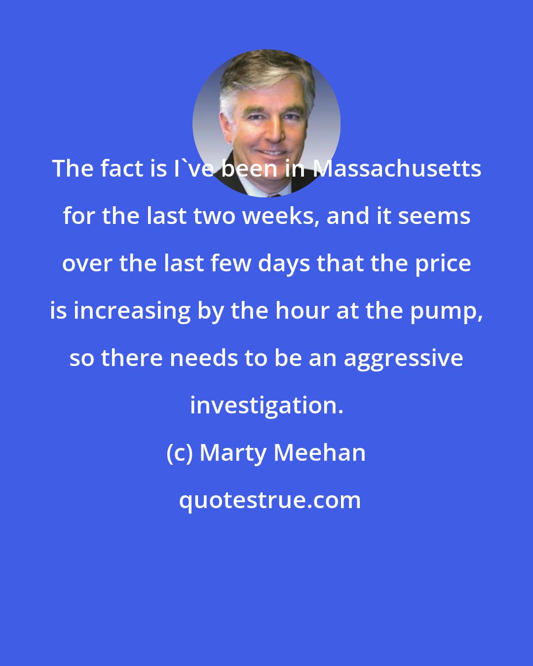 Marty Meehan: The fact is I've been in Massachusetts for the last two weeks, and it seems over the last few days that the price is increasing by the hour at the pump, so there needs to be an aggressive investigation.