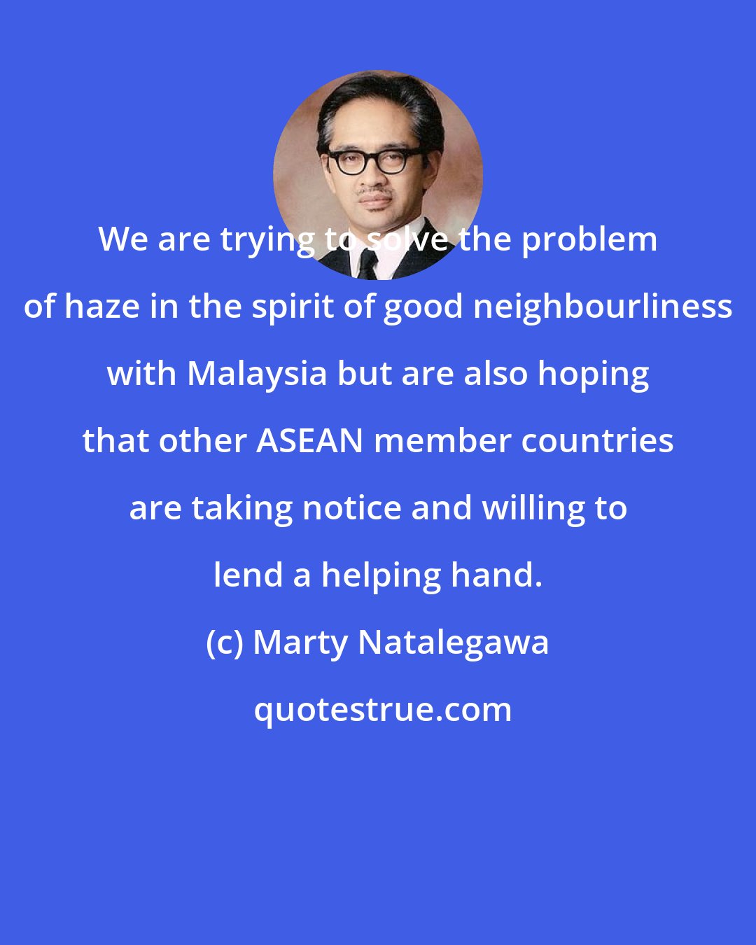 Marty Natalegawa: We are trying to solve the problem of haze in the spirit of good neighbourliness with Malaysia but are also hoping that other ASEAN member countries are taking notice and willing to lend a helping hand.