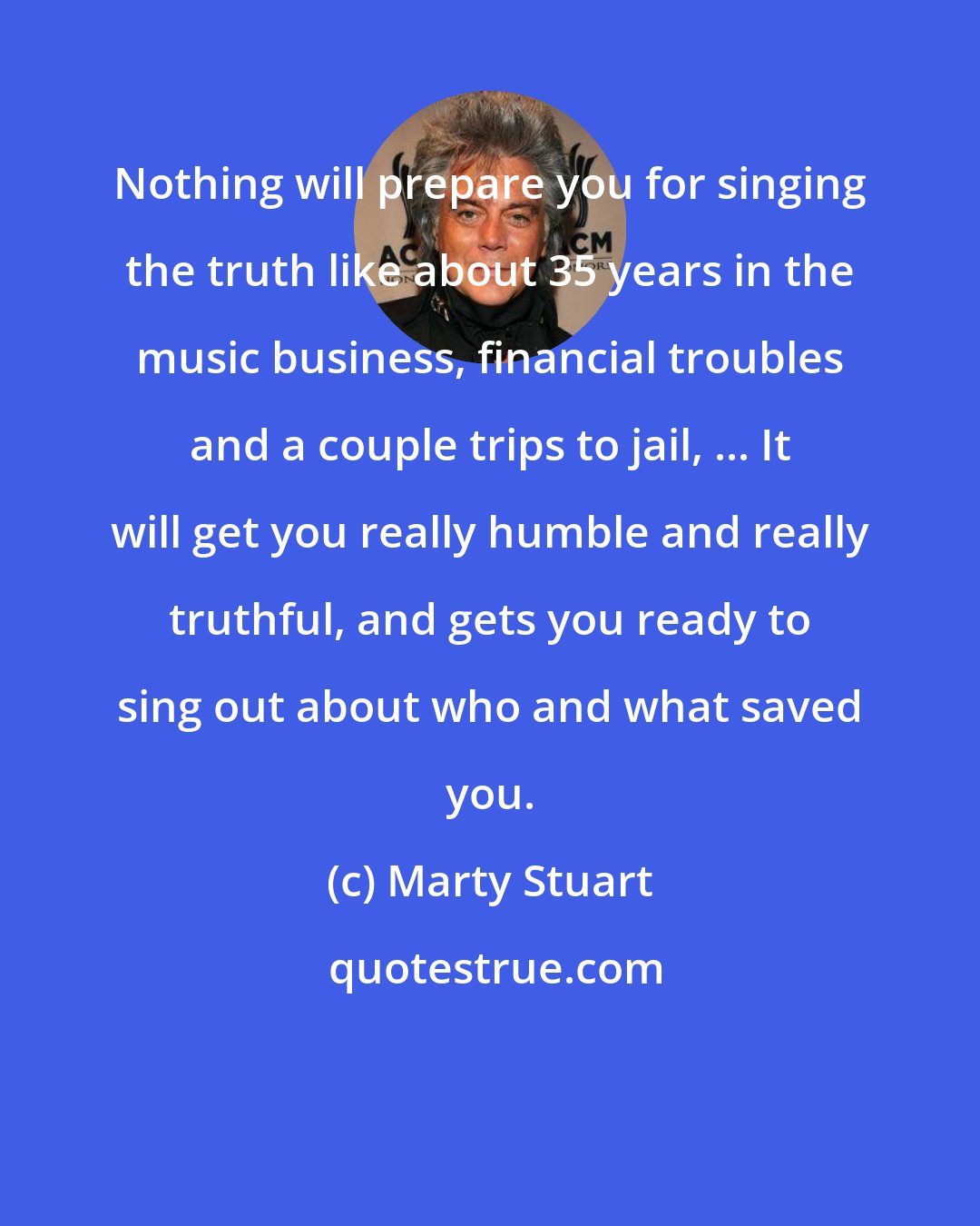 Marty Stuart: Nothing will prepare you for singing the truth like about 35 years in the music business, financial troubles and a couple trips to jail, ... It will get you really humble and really truthful, and gets you ready to sing out about who and what saved you.