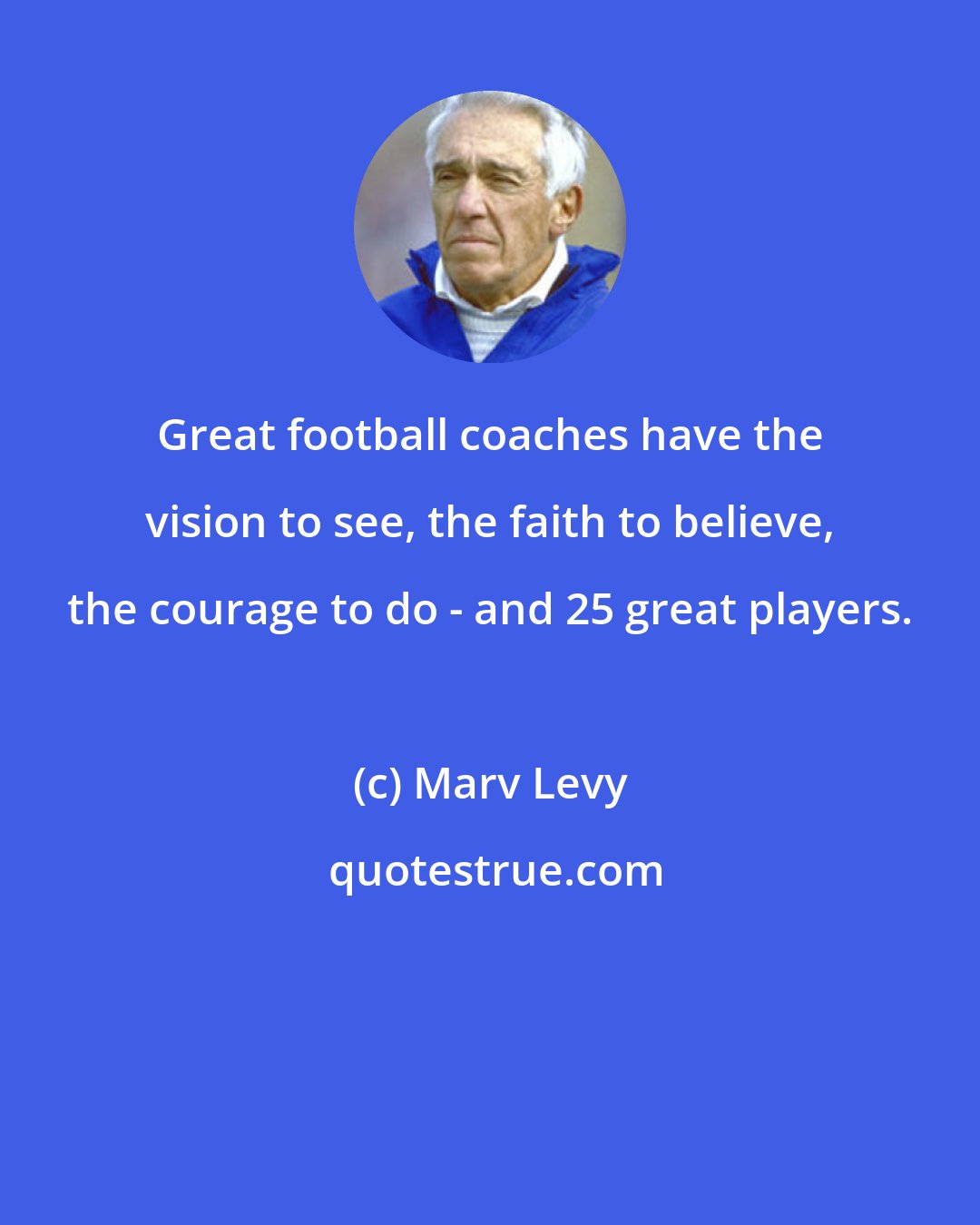 Marv Levy: Great football coaches have the vision to see, the faith to believe, the courage to do - and 25 great players.