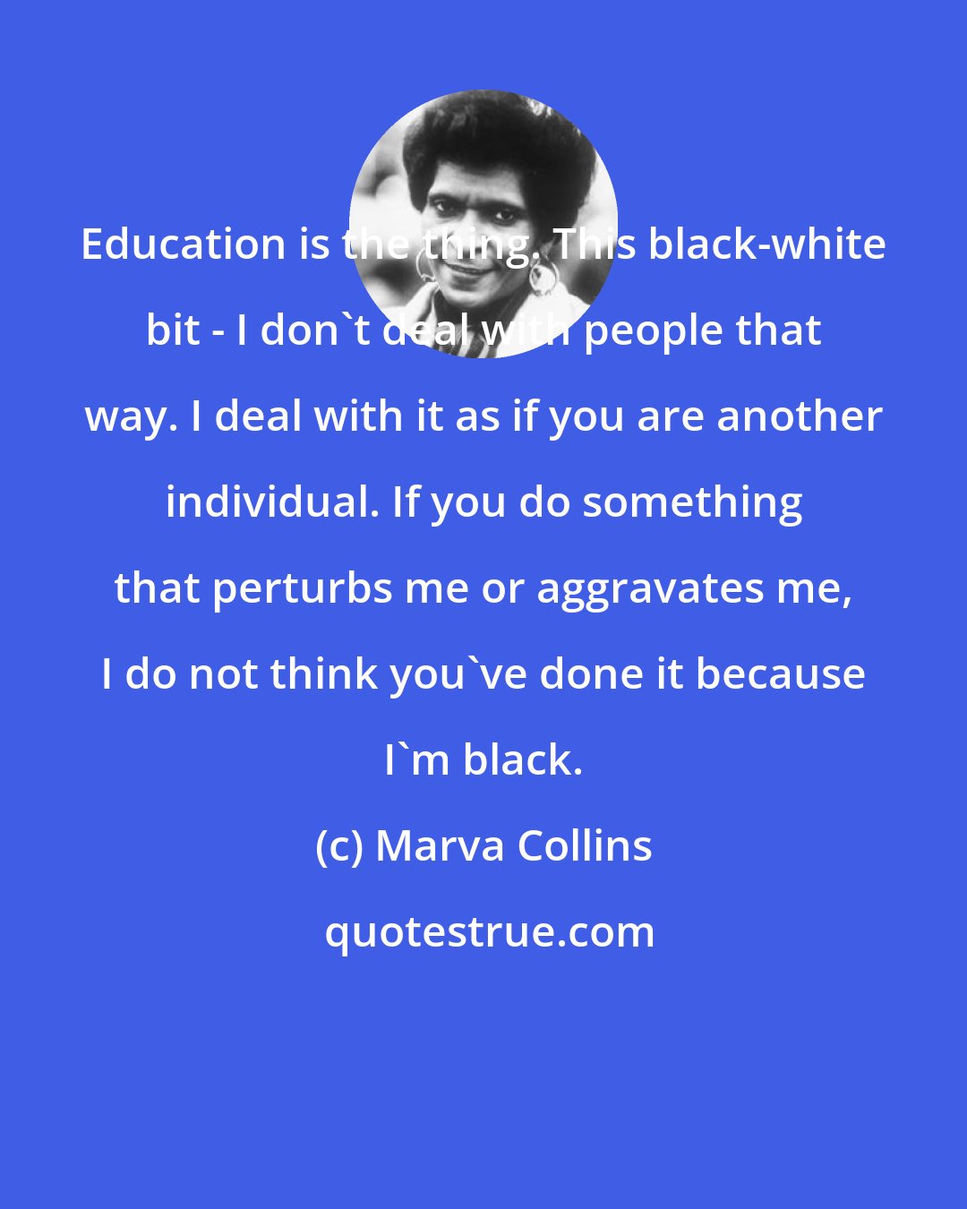 Marva Collins: Education is the thing. This black-white bit - I don't deal with people that way. I deal with it as if you are another individual. If you do something that perturbs me or aggravates me, I do not think you've done it because I'm black.