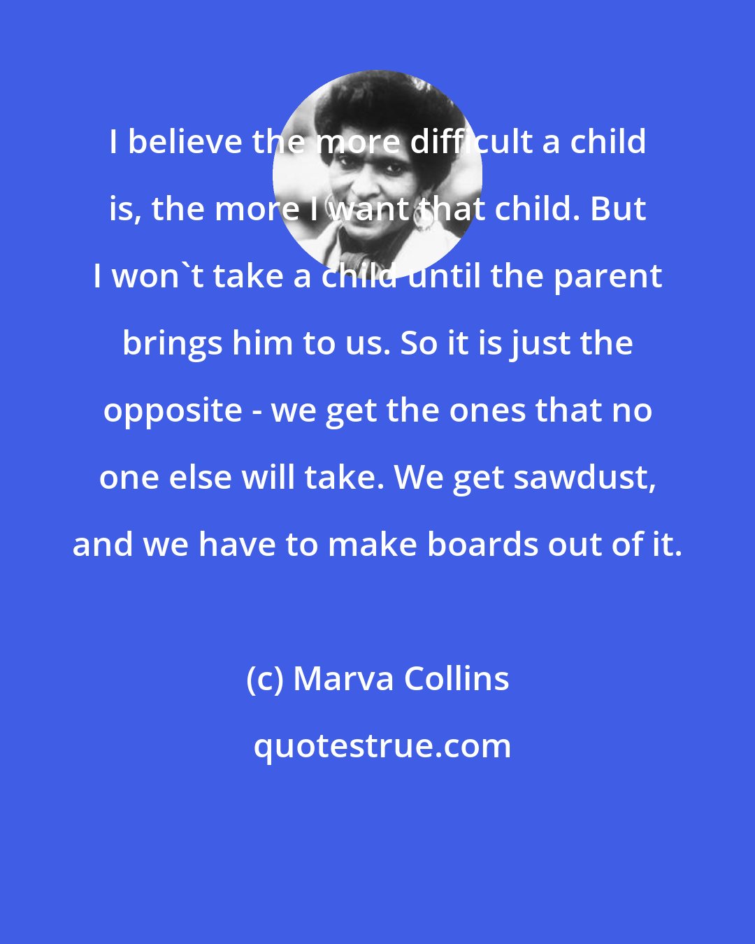 Marva Collins: I believe the more difficult a child is, the more I want that child. But I won't take a child until the parent brings him to us. So it is just the opposite - we get the ones that no one else will take. We get sawdust, and we have to make boards out of it.