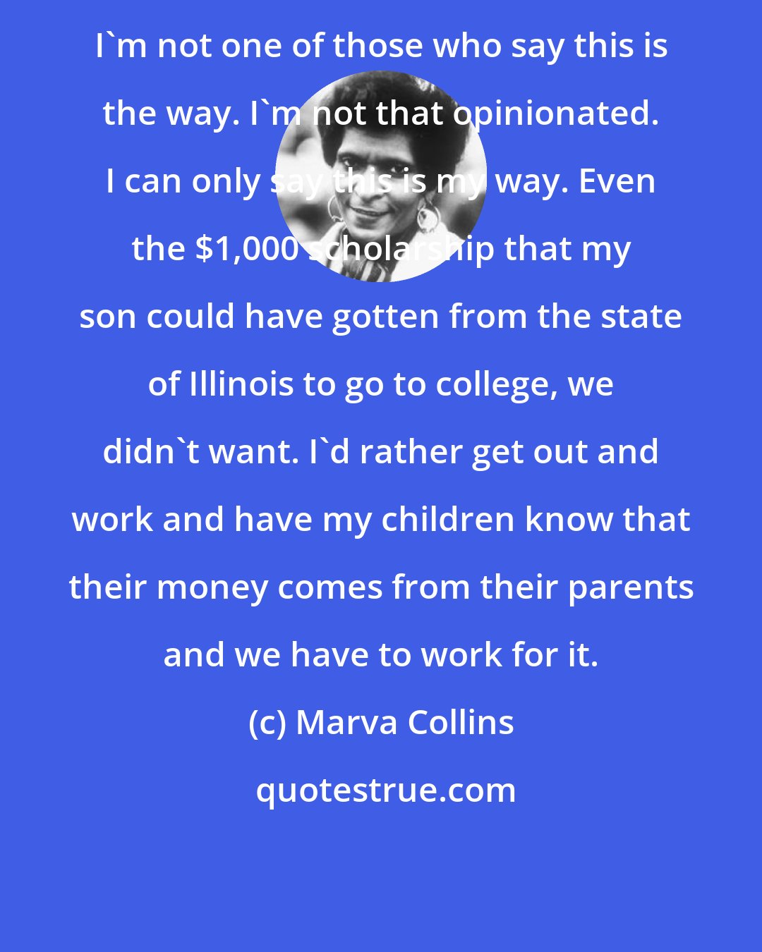 Marva Collins: I'm not one of those who say this is the way. I'm not that opinionated. I can only say this is my way. Even the $1,000 scholarship that my son could have gotten from the state of Illinois to go to college, we didn't want. I'd rather get out and work and have my children know that their money comes from their parents and we have to work for it.