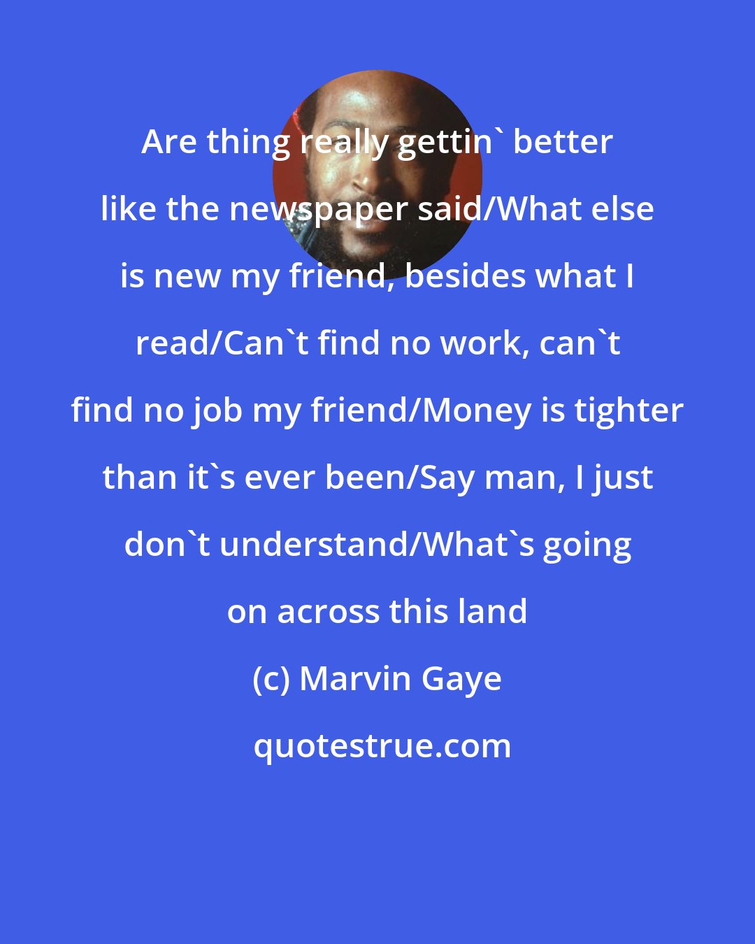 Marvin Gaye: Are thing really gettin' better like the newspaper said/What else is new my friend, besides what I read/Can't find no work, can't find no job my friend/Money is tighter than it's ever been/Say man, I just don't understand/What's going on across this land