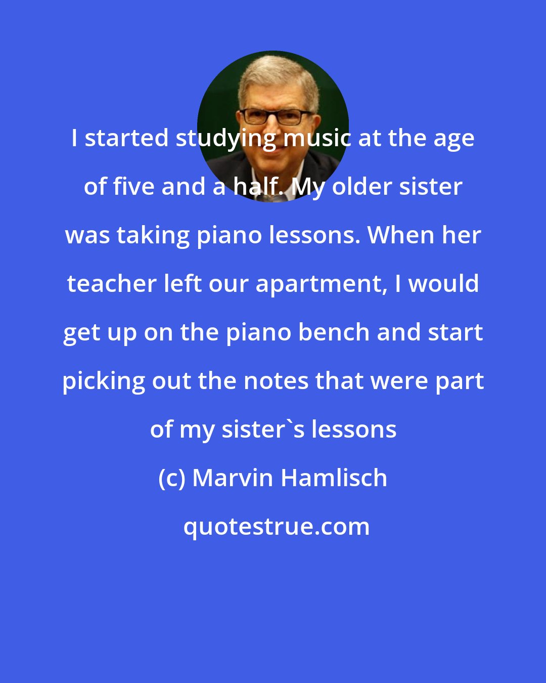Marvin Hamlisch: I started studying music at the age of five and a half. My older sister was taking piano lessons. When her teacher left our apartment, I would get up on the piano bench and start picking out the notes that were part of my sister's lessons