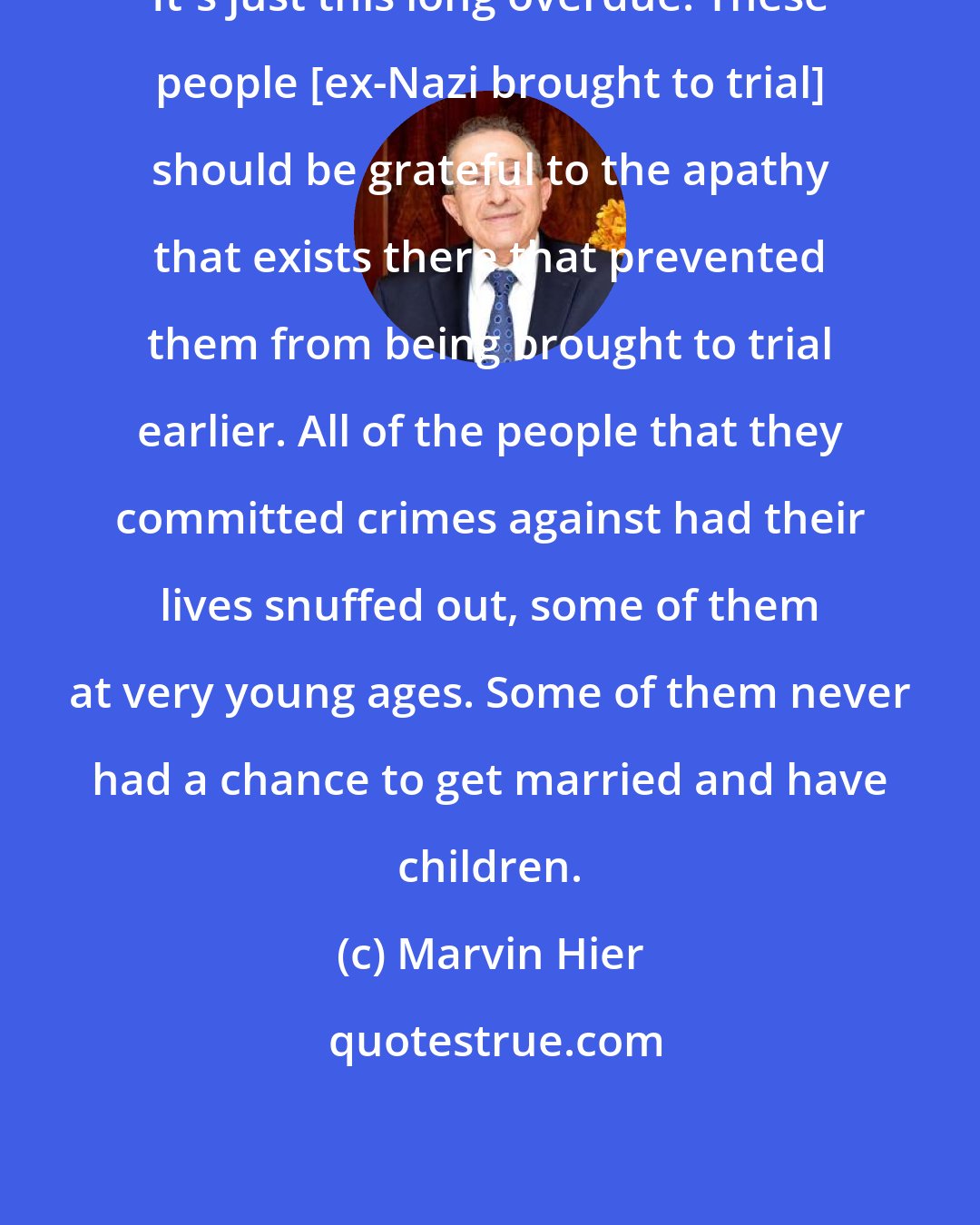 Marvin Hier: It's just this long overdue. These people [ex-Nazi brought to trial] should be grateful to the apathy that exists there that prevented them from being brought to trial earlier. All of the people that they committed crimes against had their lives snuffed out, some of them at very young ages. Some of them never had a chance to get married and have children.