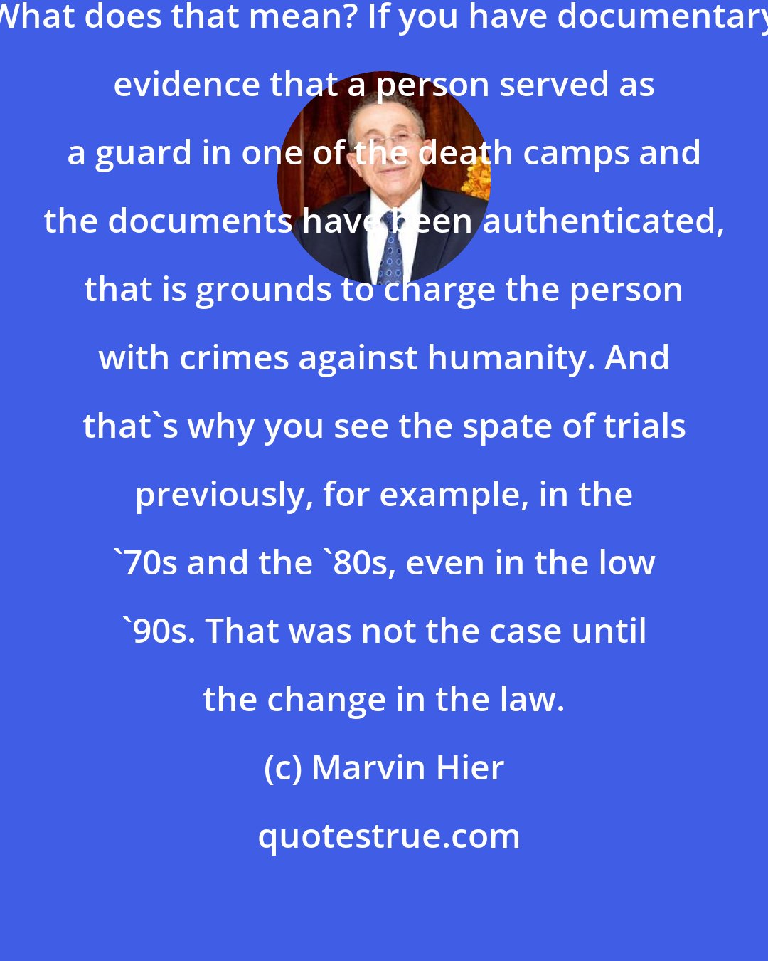 Marvin Hier: Now documentary evidence is acceptable. What does that mean? If you have documentary evidence that a person served as a guard in one of the death camps and the documents have been authenticated, that is grounds to charge the person with crimes against humanity. And that's why you see the spate of trials previously, for example, in the '70s and the '80s, even in the low '90s. That was not the case until the change in the law.