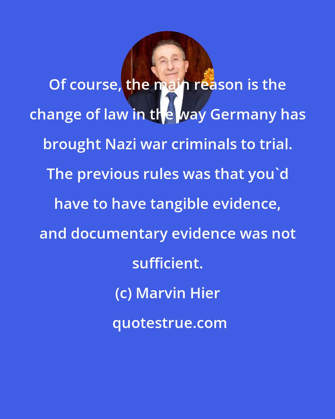 Marvin Hier: Of course, the main reason is the change of law in the way Germany has brought Nazi war criminals to trial. The previous rules was that you'd have to have tangible evidence, and documentary evidence was not sufficient.