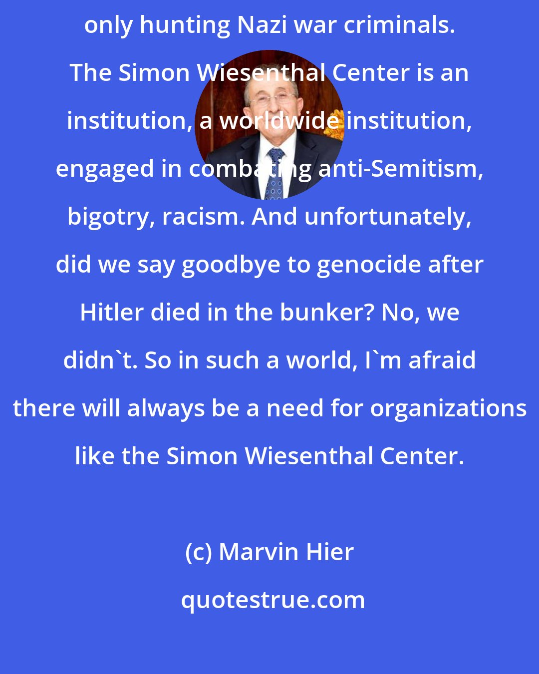 Marvin Hier: Rest assured that our work is not over because our work has never been only hunting Nazi war criminals. The Simon Wiesenthal Center is an institution, a worldwide institution, engaged in combating anti-Semitism, bigotry, racism. And unfortunately, did we say goodbye to genocide after Hitler died in the bunker? No, we didn't. So in such a world, I'm afraid there will always be a need for organizations like the Simon Wiesenthal Center.