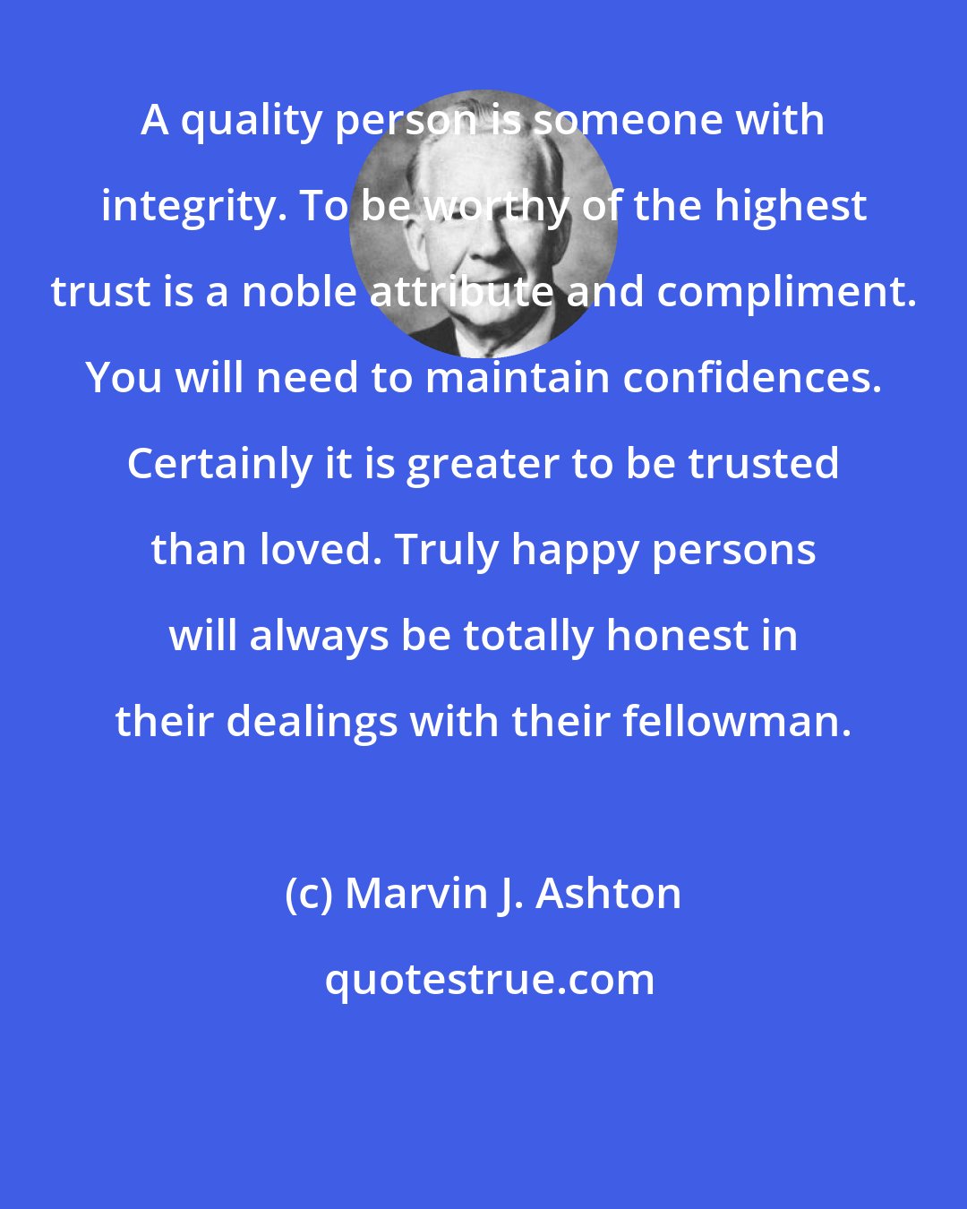 Marvin J. Ashton: A quality person is someone with integrity. To be worthy of the highest trust is a noble attribute and compliment. You will need to maintain confidences. Certainly it is greater to be trusted than loved. Truly happy persons will always be totally honest in their dealings with their fellowman.