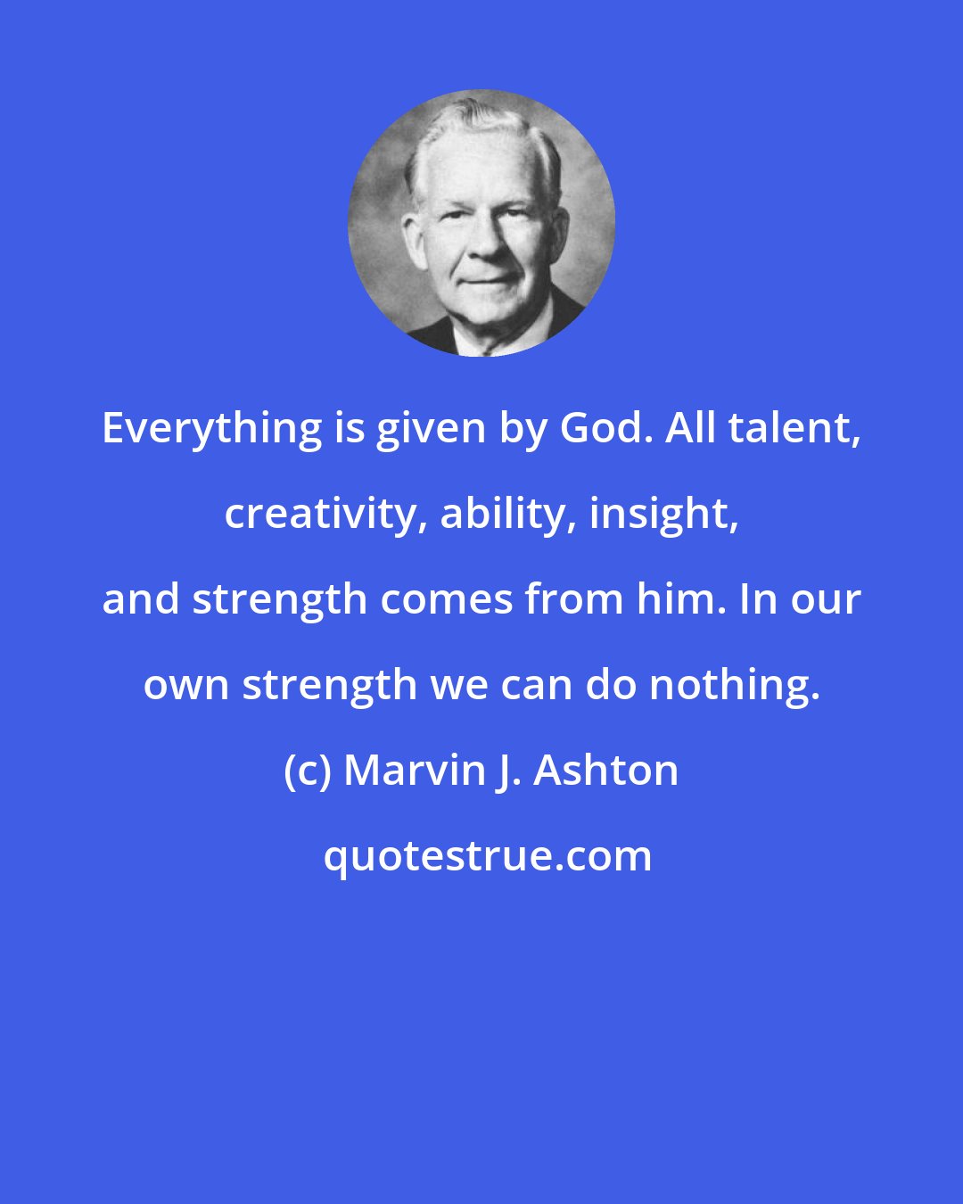 Marvin J. Ashton: Everything is given by God. All talent, creativity, ability, insight, and strength comes from him. In our own strength we can do nothing.