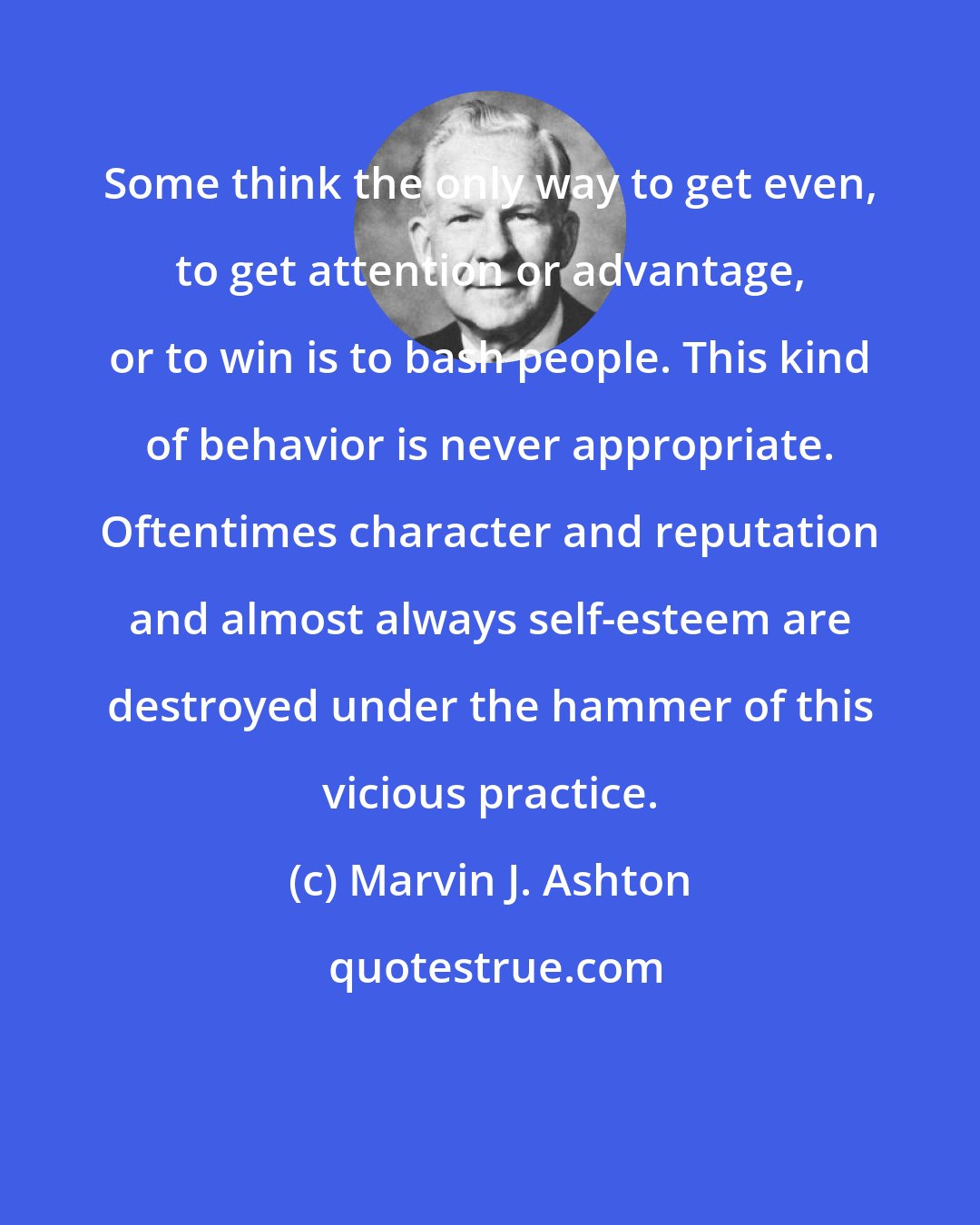 Marvin J. Ashton: Some think the only way to get even, to get attention or advantage, or to win is to bash people. This kind of behavior is never appropriate. Oftentimes character and reputation and almost always self-esteem are destroyed under the hammer of this vicious practice.