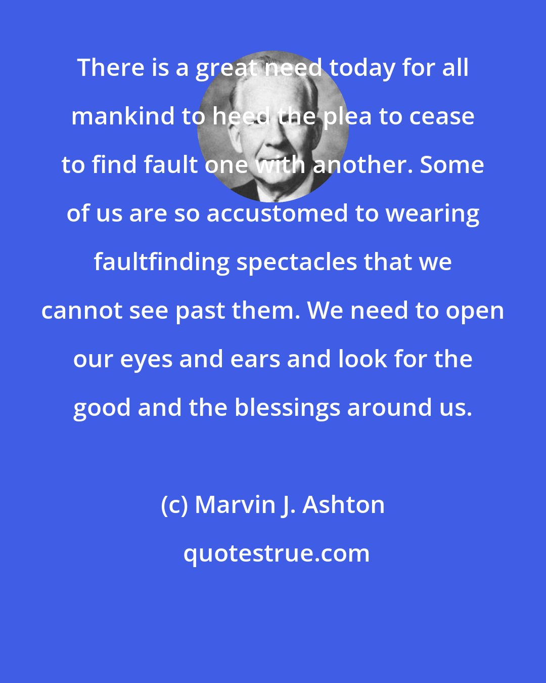 Marvin J. Ashton: There is a great need today for all mankind to heed the plea to cease to find fault one with another. Some of us are so accustomed to wearing faultfinding spectacles that we cannot see past them. We need to open our eyes and ears and look for the good and the blessings around us.