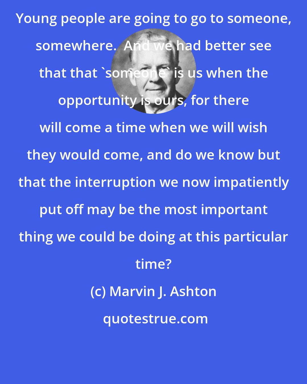 Marvin J. Ashton: Young people are going to go to someone, somewhere.  And we had better see that that 'someone' is us when the opportunity is ours, for there will come a time when we will wish they would come, and do we know but that the interruption we now impatiently put off may be the most important thing we could be doing at this particular time?