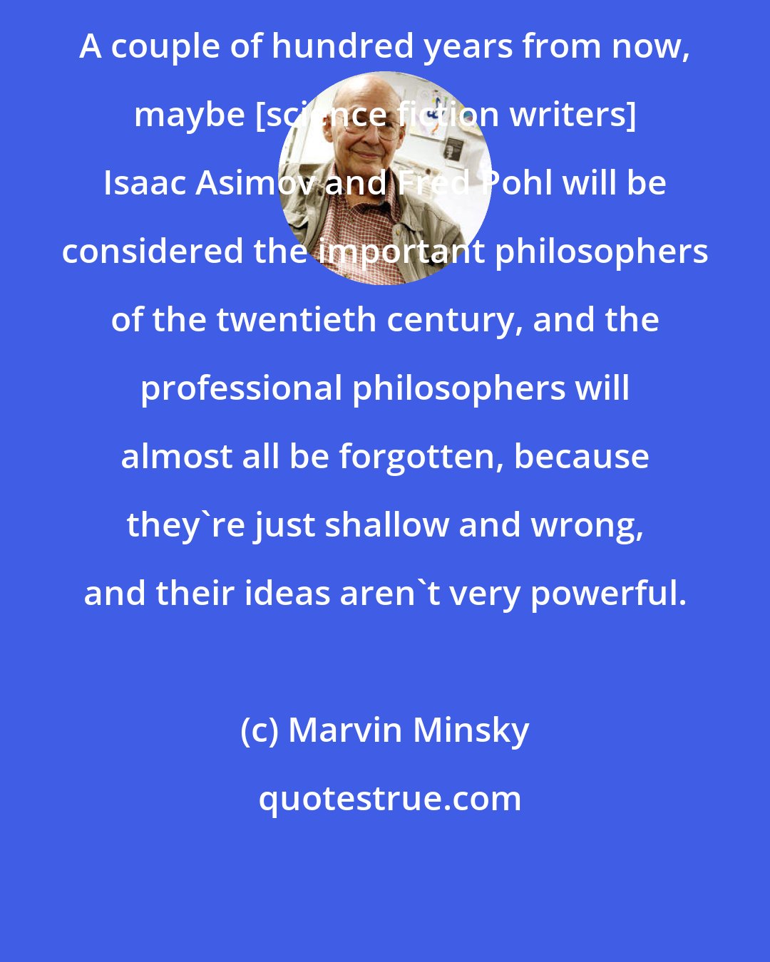 Marvin Minsky: A couple of hundred years from now, maybe [science fiction writers] Isaac Asimov and Fred Pohl will be considered the important philosophers of the twentieth century, and the professional philosophers will almost all be forgotten, because they're just shallow and wrong, and their ideas aren't very powerful.