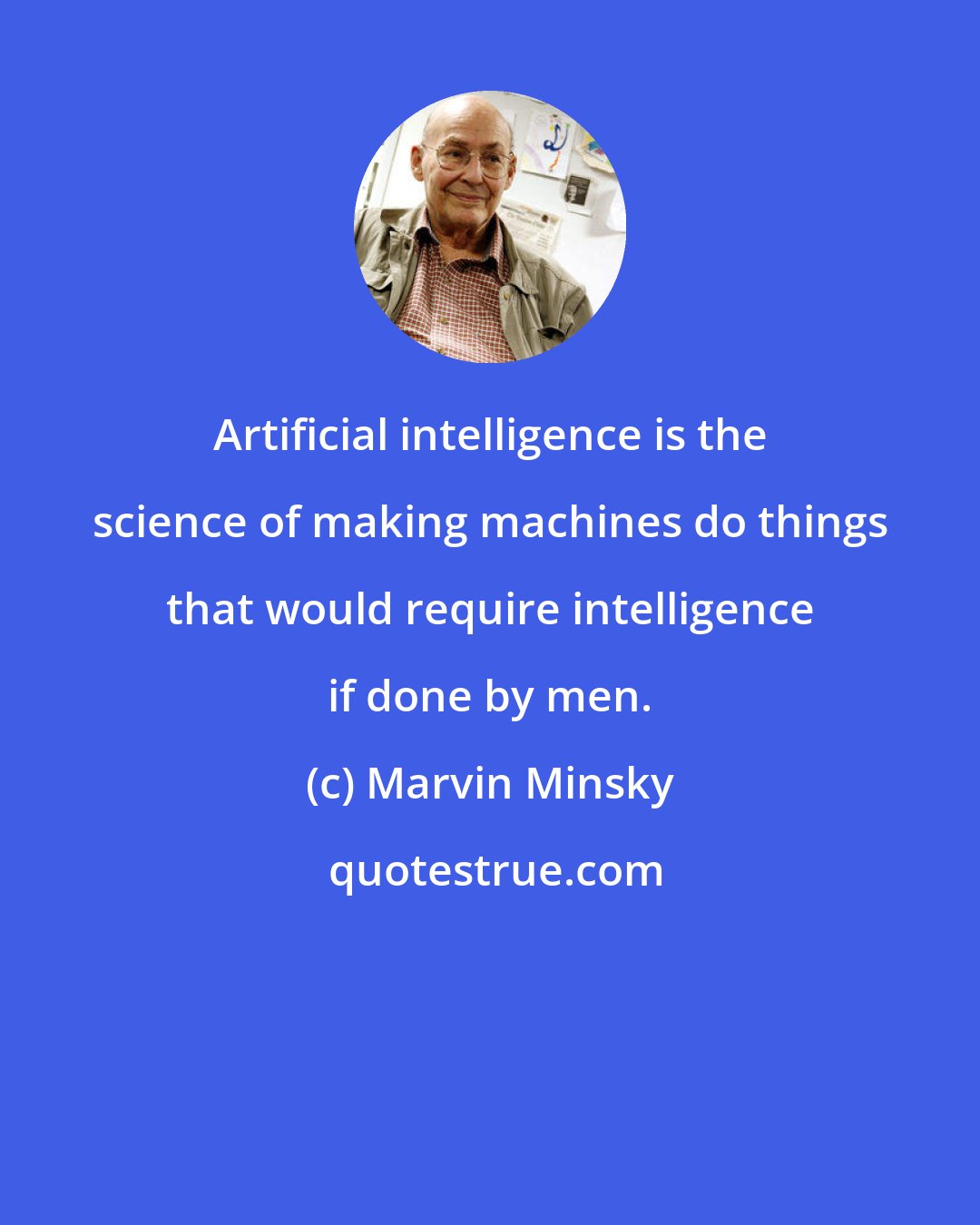 Marvin Minsky: Artificial intelligence is the science of making machines do things that would require intelligence if done by men.