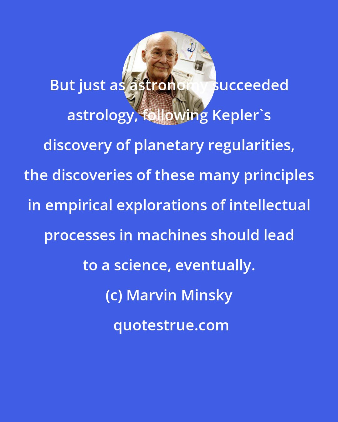 Marvin Minsky: But just as astronomy succeeded astrology, following Kepler's discovery of planetary regularities, the discoveries of these many principles in empirical explorations of intellectual processes in machines should lead to a science, eventually.