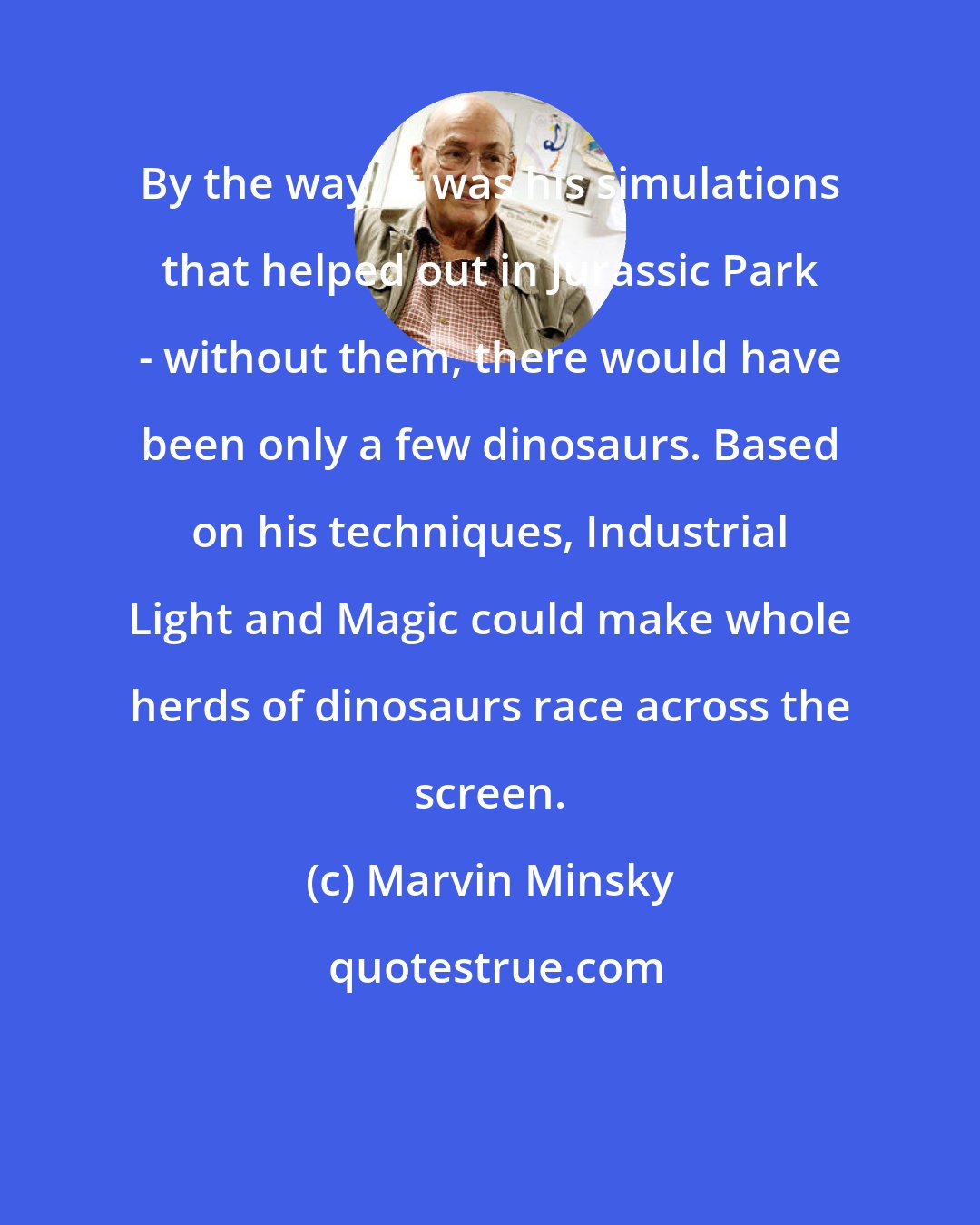 Marvin Minsky: By the way, it was his simulations that helped out in Jurassic Park - without them, there would have been only a few dinosaurs. Based on his techniques, Industrial Light and Magic could make whole herds of dinosaurs race across the screen.