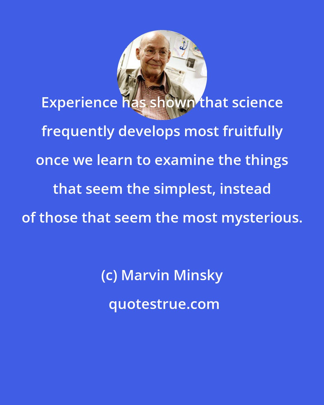 Marvin Minsky: Experience has shown that science frequently develops most fruitfully once we learn to examine the things that seem the simplest, instead of those that seem the most mysterious.