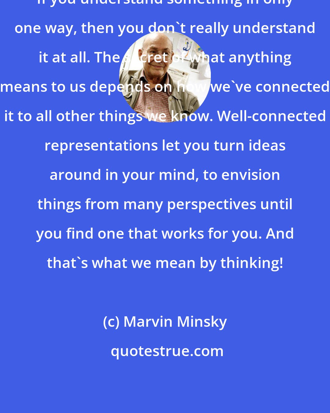 Marvin Minsky: If you understand something in only one way, then you don't really understand it at all. The secret of what anything means to us depends on how we've connected it to all other things we know. Well-connected representations let you turn ideas around in your mind, to envision things from many perspectives until you find one that works for you. And that's what we mean by thinking!