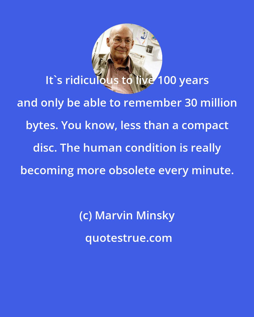 Marvin Minsky: It's ridiculous to live 100 years and only be able to remember 30 million bytes. You know, less than a compact disc. The human condition is really becoming more obsolete every minute.