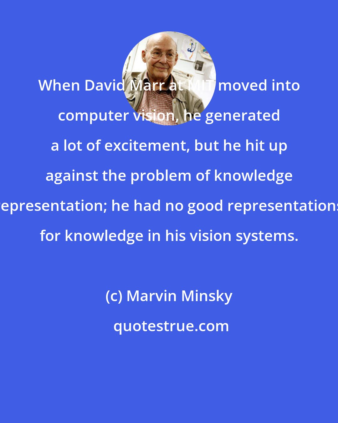 Marvin Minsky: When David Marr at MIT moved into computer vision, he generated a lot of excitement, but he hit up against the problem of knowledge representation; he had no good representations for knowledge in his vision systems.