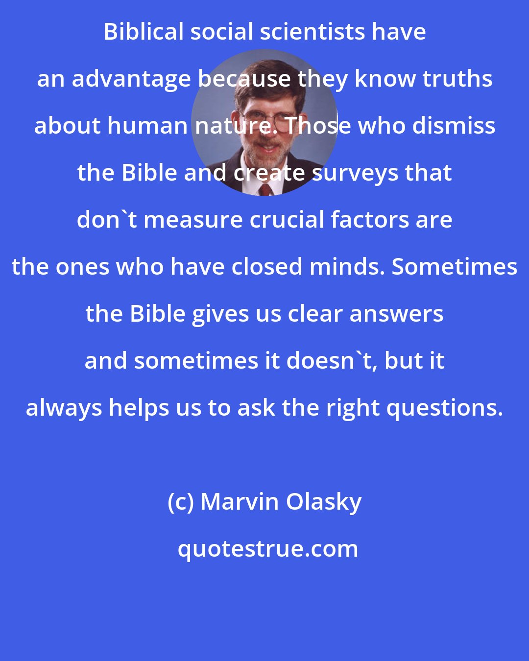 Marvin Olasky: Biblical social scientists have an advantage because they know truths about human nature. Those who dismiss the Bible and create surveys that don't measure crucial factors are the ones who have closed minds. Sometimes the Bible gives us clear answers and sometimes it doesn't, but it always helps us to ask the right questions.