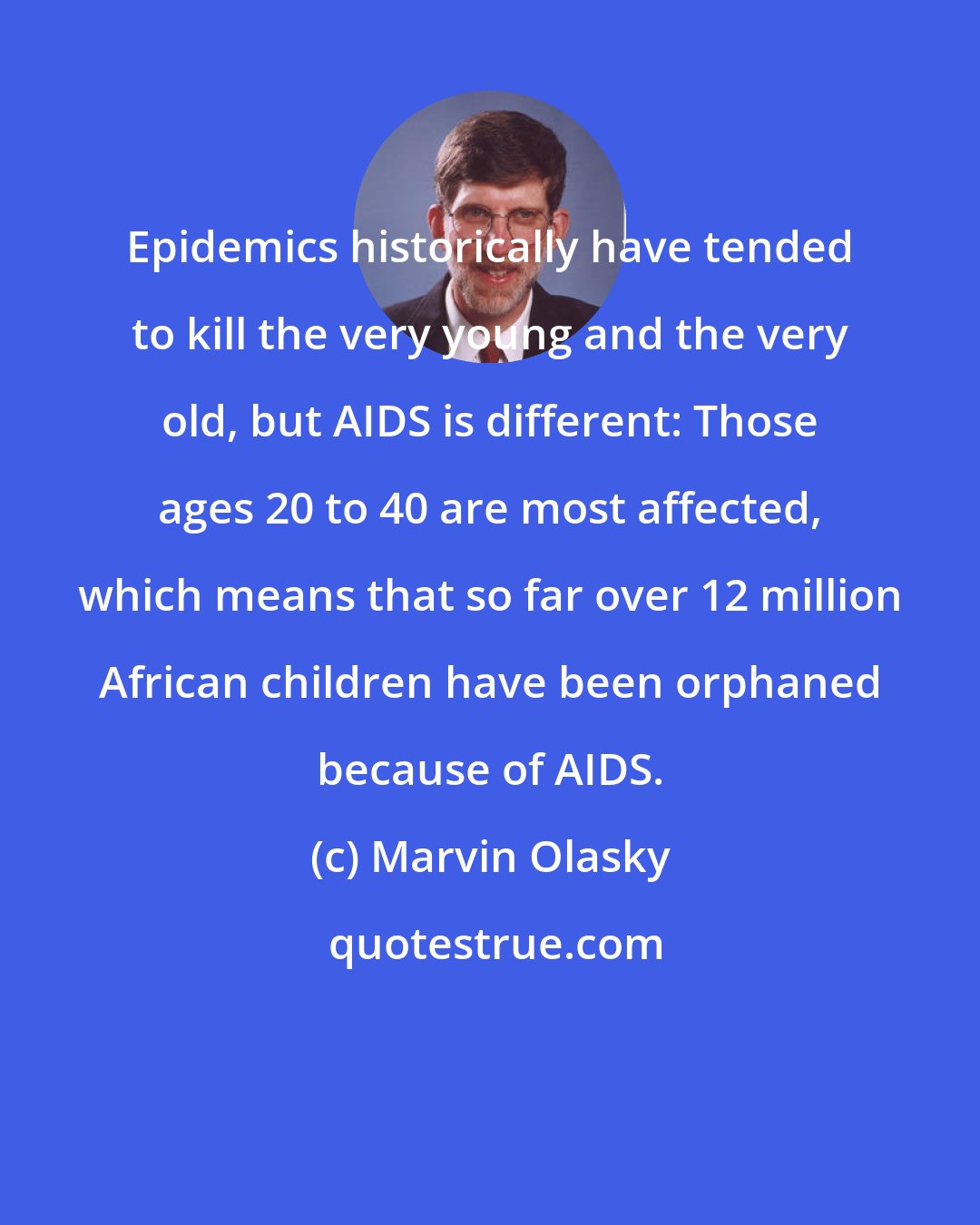 Marvin Olasky: Epidemics historically have tended to kill the very young and the very old, but AIDS is different: Those ages 20 to 40 are most affected, which means that so far over 12 million African children have been orphaned because of AIDS.