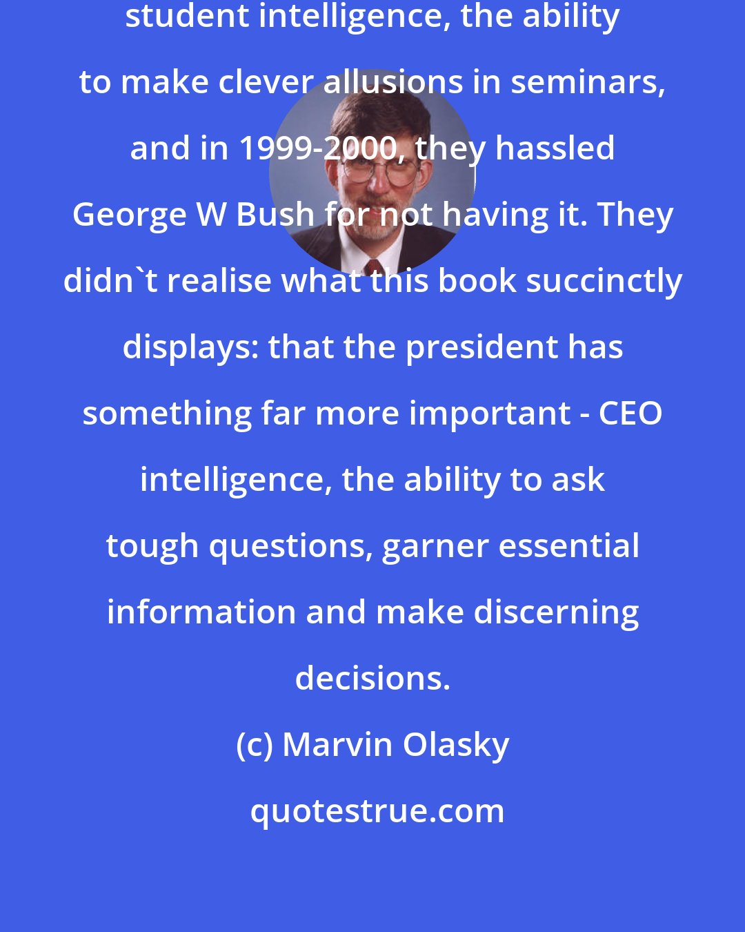 Marvin Olasky: Political journalists love graduate student intelligence, the ability to make clever allusions in seminars, and in 1999-2000, they hassled George W Bush for not having it. They didn't realise what this book succinctly displays: that the president has something far more important - CEO intelligence, the ability to ask tough questions, garner essential information and make discerning decisions.