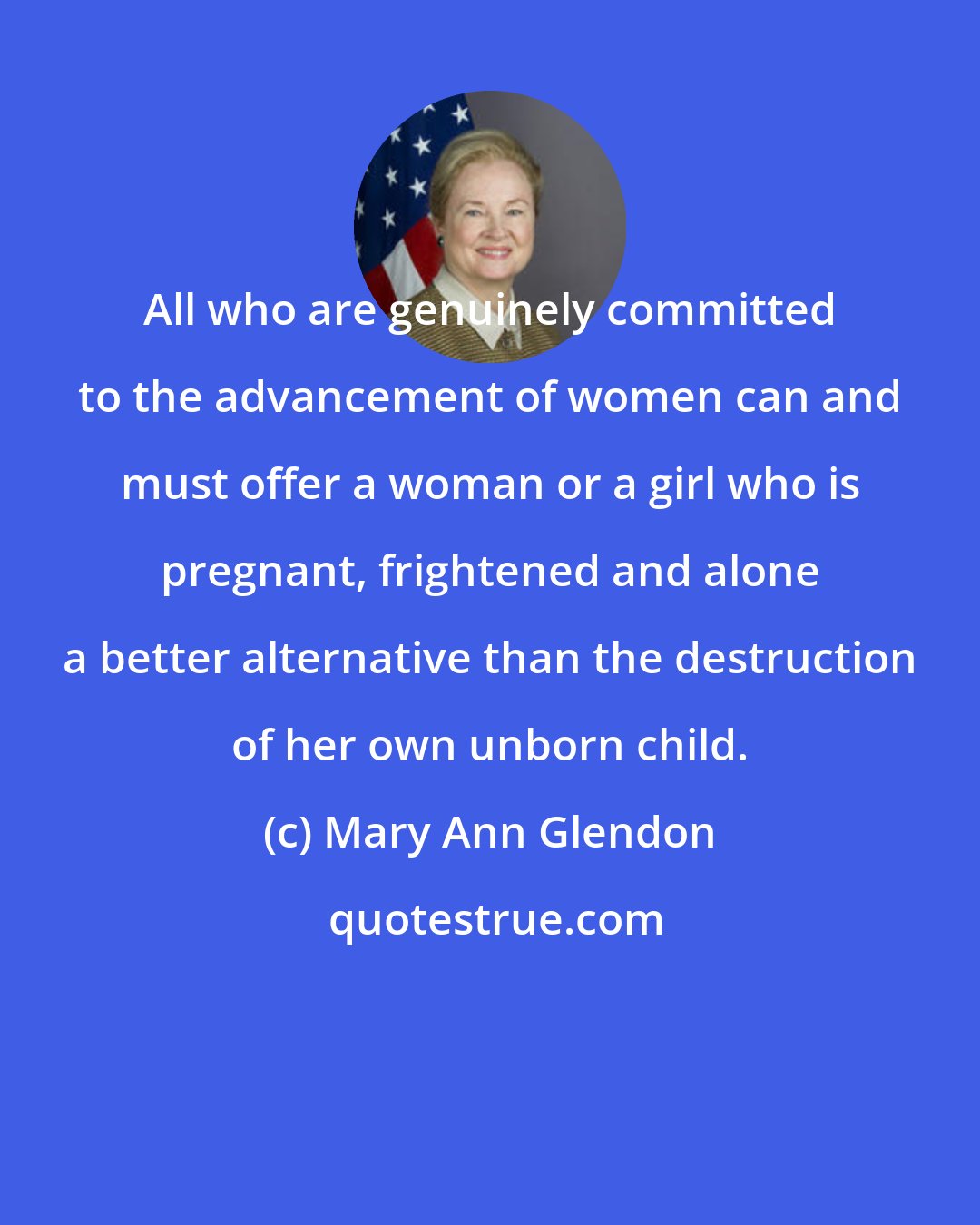 Mary Ann Glendon: All who are genuinely committed to the advancement of women can and must offer a woman or a girl who is pregnant, frightened and alone a better alternative than the destruction of her own unborn child.