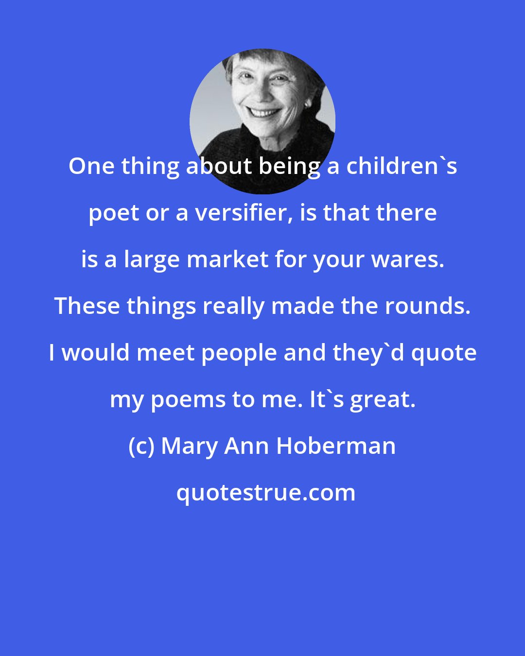 Mary Ann Hoberman: One thing about being a children's poet or a versifier, is that there is a large market for your wares. These things really made the rounds. I would meet people and they'd quote my poems to me. It's great.