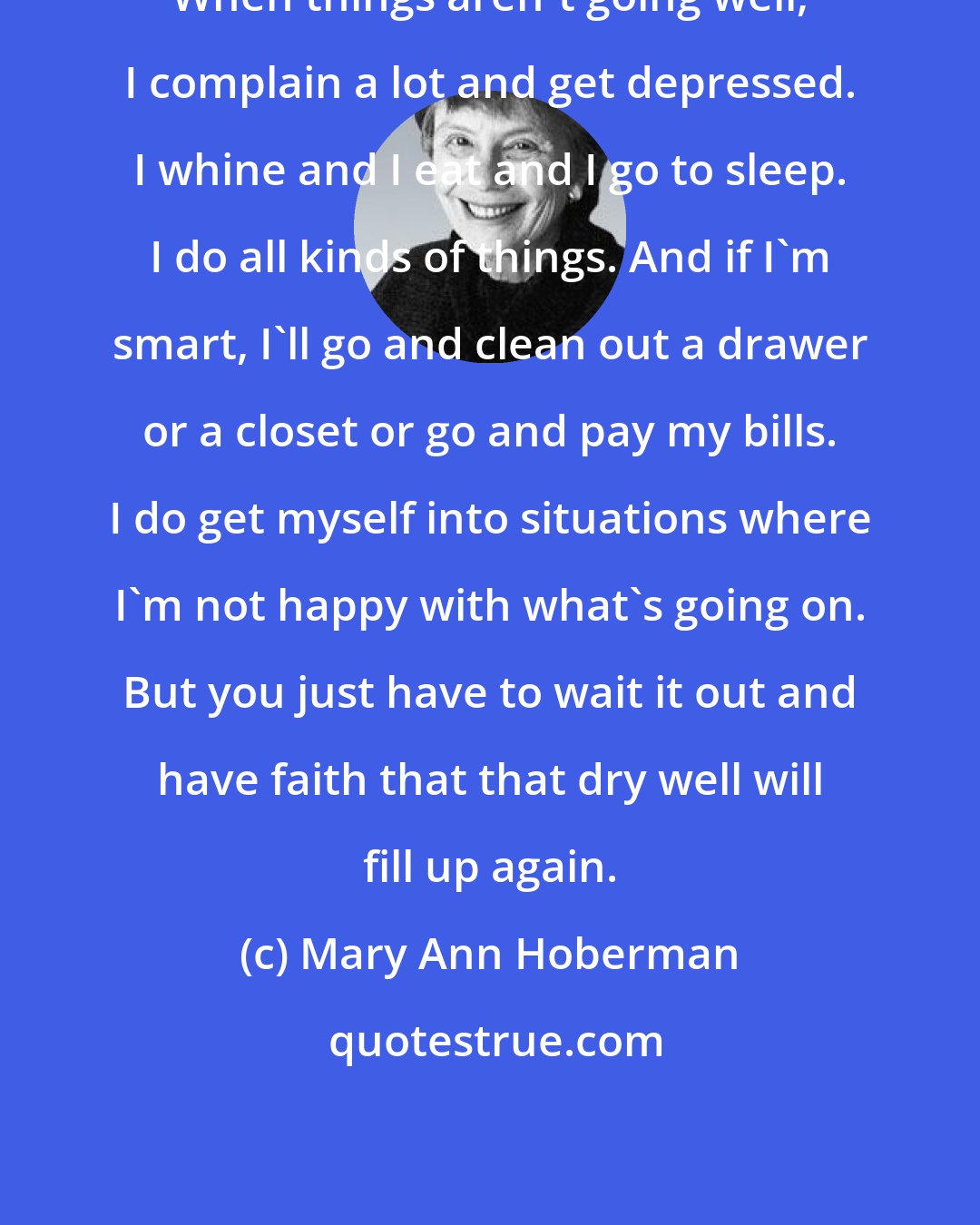 Mary Ann Hoberman: When things aren't going well, I complain a lot and get depressed. I whine and I eat and I go to sleep. I do all kinds of things. And if I'm smart, I'll go and clean out a drawer or a closet or go and pay my bills. I do get myself into situations where I'm not happy with what's going on. But you just have to wait it out and have faith that that dry well will fill up again.