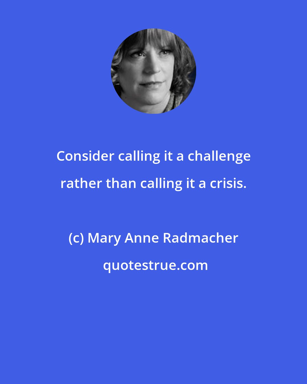 Mary Anne Radmacher: Consider calling it a challenge rather than calling it a crisis.