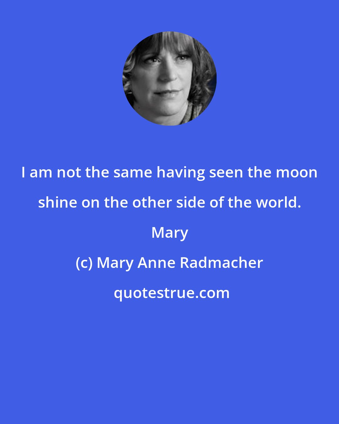 Mary Anne Radmacher: I am not the same having seen the moon shine on the other side of the world. Mary