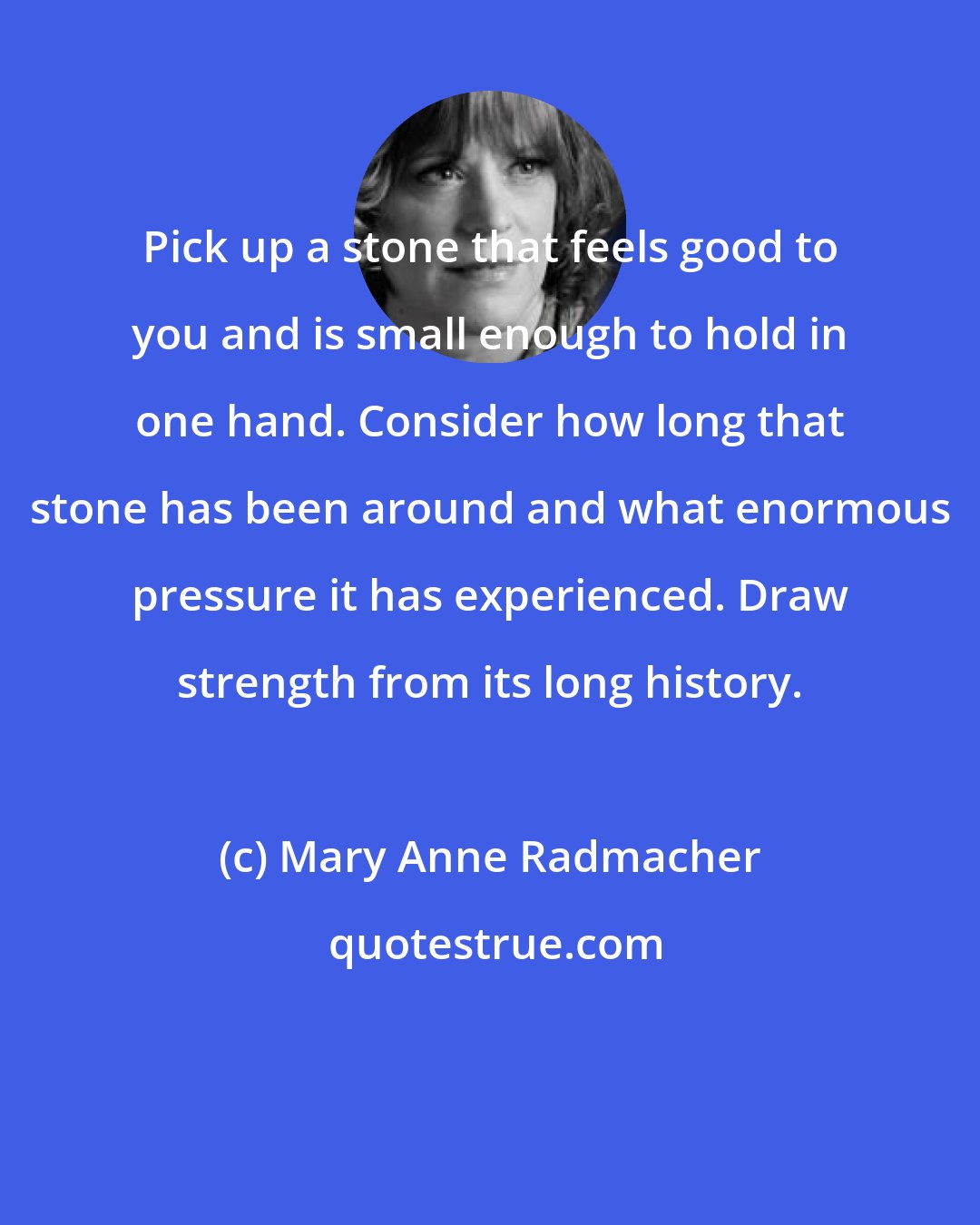 Mary Anne Radmacher: Pick up a stone that feels good to you and is small enough to hold in one hand. Consider how long that stone has been around and what enormous pressure it has experienced. Draw strength from its long history.