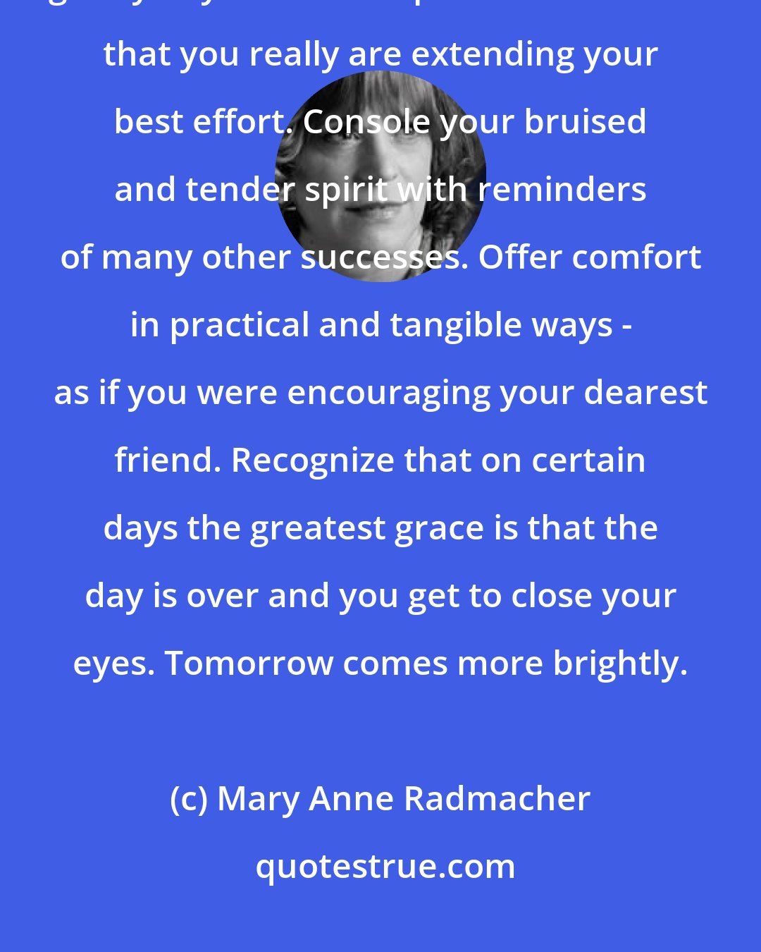 Mary Anne Radmacher: Speak quietly to yourself and promise there will be better days. Whisper gently to yourself and provide assurance that you really are extending your best effort. Console your bruised and tender spirit with reminders of many other successes. Offer comfort in practical and tangible ways - as if you were encouraging your dearest friend. Recognize that on certain days the greatest grace is that the day is over and you get to close your eyes. Tomorrow comes more brightly.