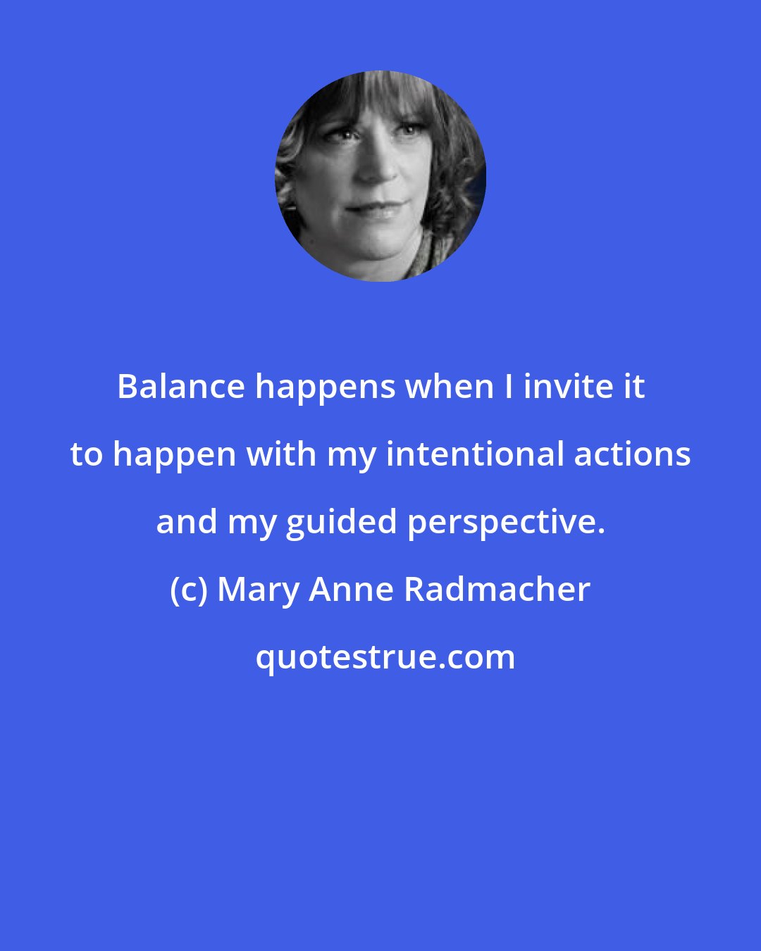 Mary Anne Radmacher: Balance happens when I invite it to happen with my intentional actions and my guided perspective.