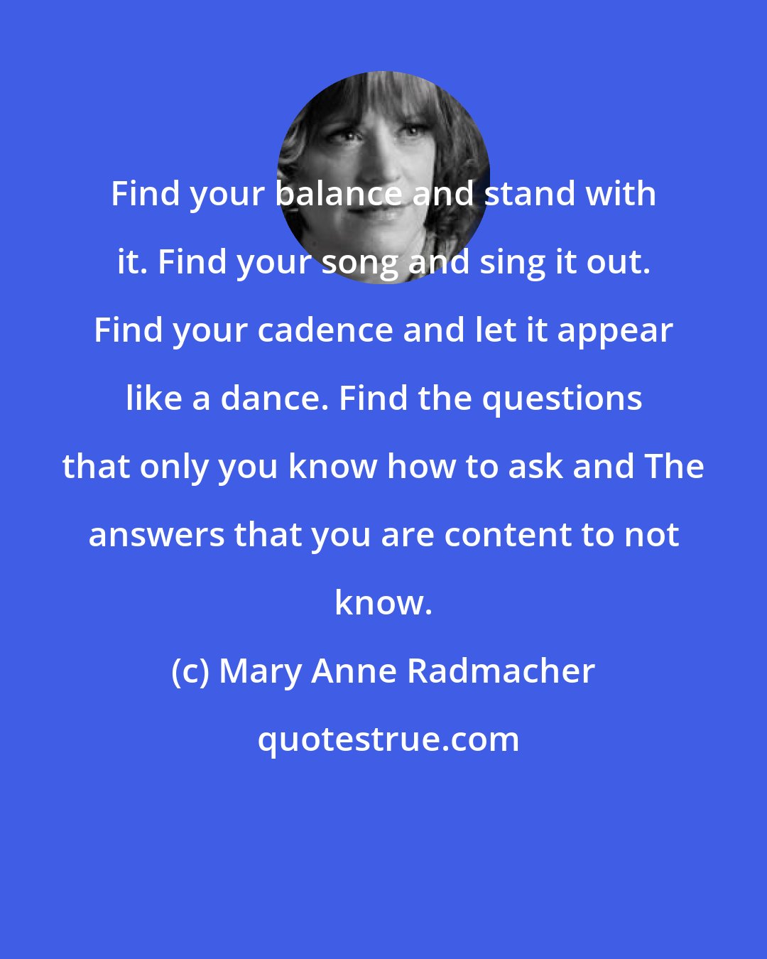 Mary Anne Radmacher: Find your balance and stand with it. Find your song and sing it out. Find your cadence and let it appear like a dance. Find the questions that only you know how to ask and The answers that you are content to not know.