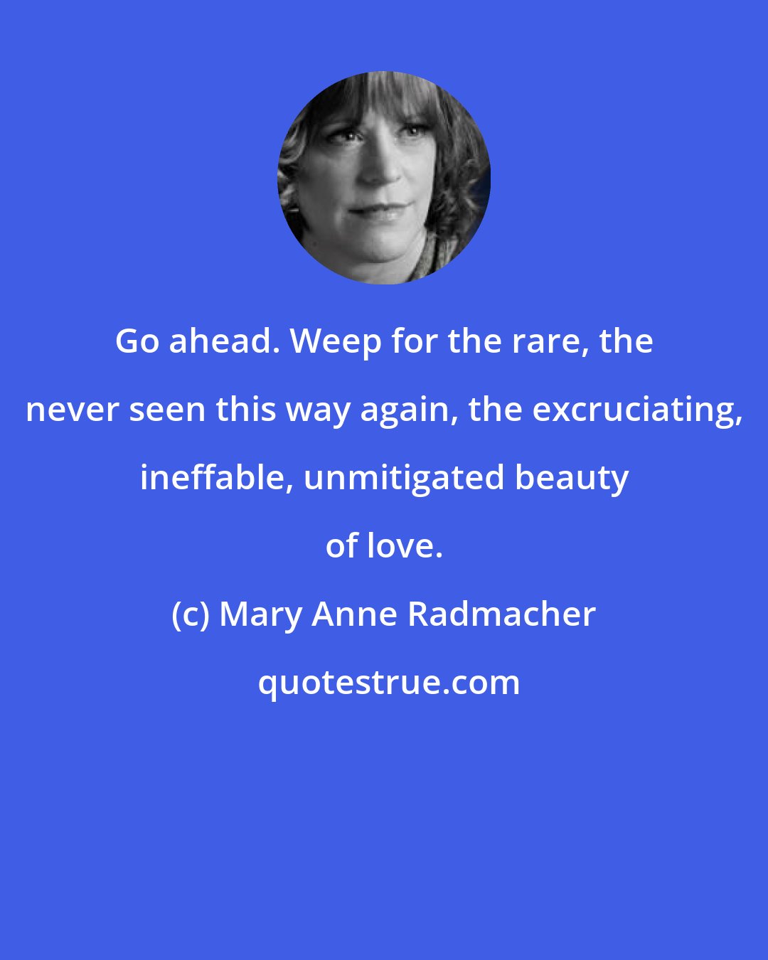 Mary Anne Radmacher: Go ahead. Weep for the rare, the never seen this way again, the excruciating, ineffable, unmitigated beauty of love.