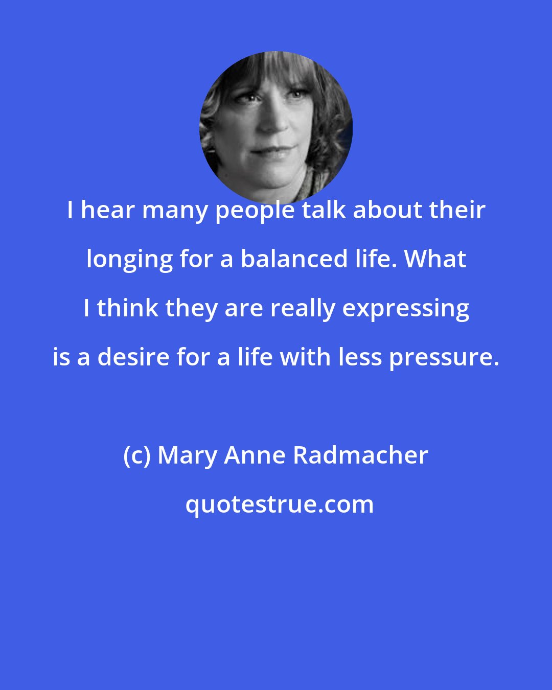 Mary Anne Radmacher: I hear many people talk about their longing for a balanced life. What I think they are really expressing is a desire for a life with less pressure.