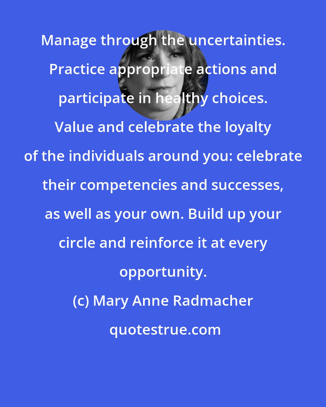 Mary Anne Radmacher: Manage through the uncertainties. Practice appropriate actions and participate in healthy choices. Value and celebrate the loyalty of the individuals around you: celebrate their competencies and successes, as well as your own. Build up your circle and reinforce it at every opportunity.