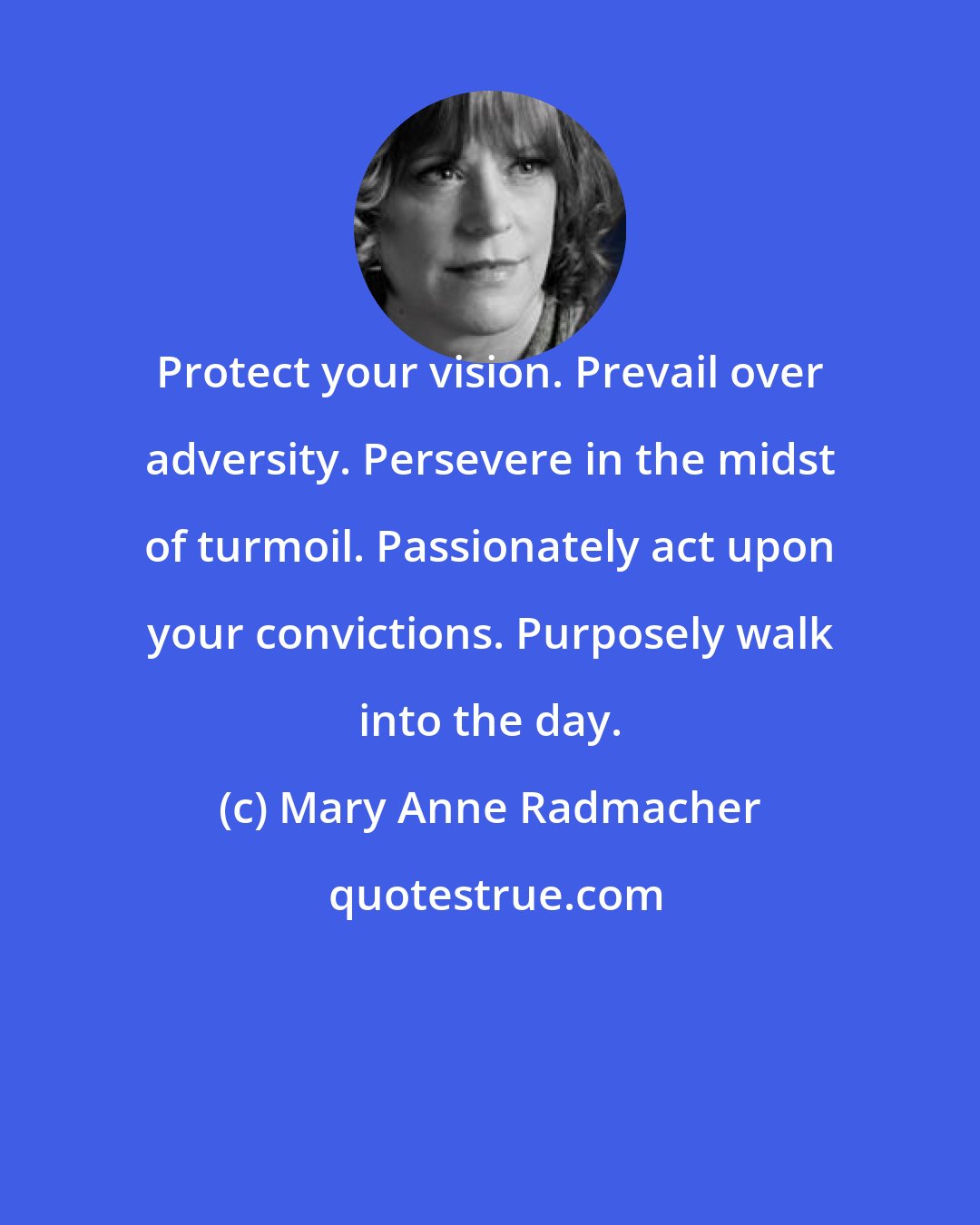 Mary Anne Radmacher: Protect your vision. Prevail over adversity. Persevere in the midst of turmoil. Passionately act upon your convictions. Purposely walk into the day.