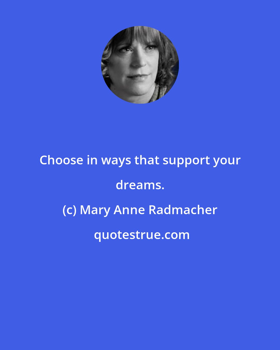 Mary Anne Radmacher: Choose in ways that support your dreams.